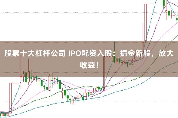 股票十大杠杆公司 IPO配资入股：掘金新股，放大收益！