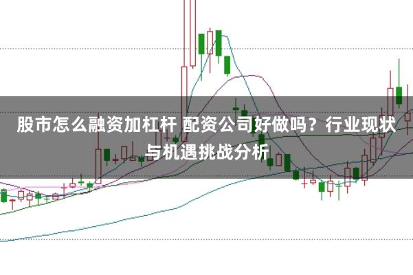 股市怎么融资加杠杆 配资公司好做吗？行业现状与机遇挑战分析