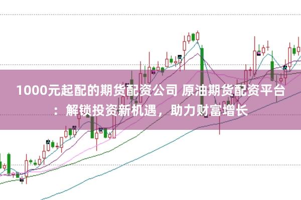 1000元起配的期货配资公司 原油期货配资平台:解锁投资新机遇,助力财富增长