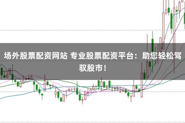 场外股票配资网站 专业股票配资平台：助您轻松驾驭股市！