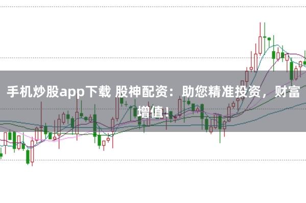 手机炒股app下载 股神配资：助您精准投资，财富增值！
