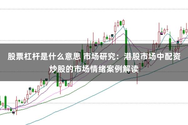 股票杠杆是什么意思 市场研究:港股市场中配资炒股的市场情绪案例解读