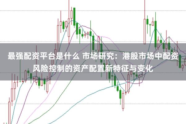 最强配资平台是什么 市场研究：港股市场中配资风险控制的资产配置新特征与变化