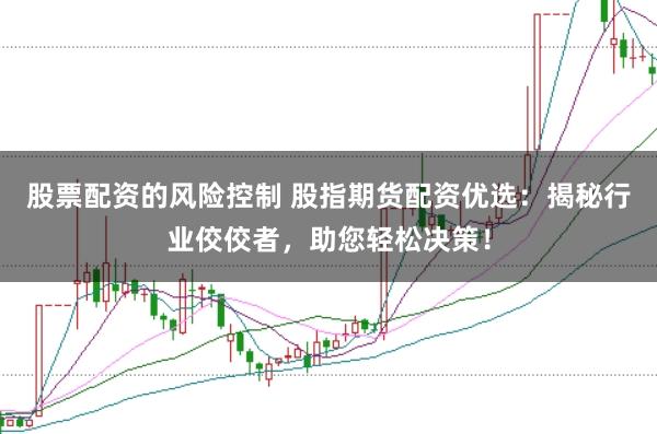 股票配资的风险控制 股指期货配资优选：揭秘行业佼佼者，助您轻松决策！