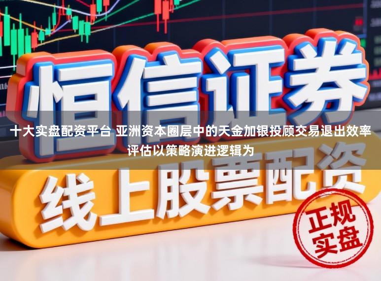 十大实盘配资平台 亚洲资本圈层中的天金加银投顾交易退出效率评估以策略演进逻辑为