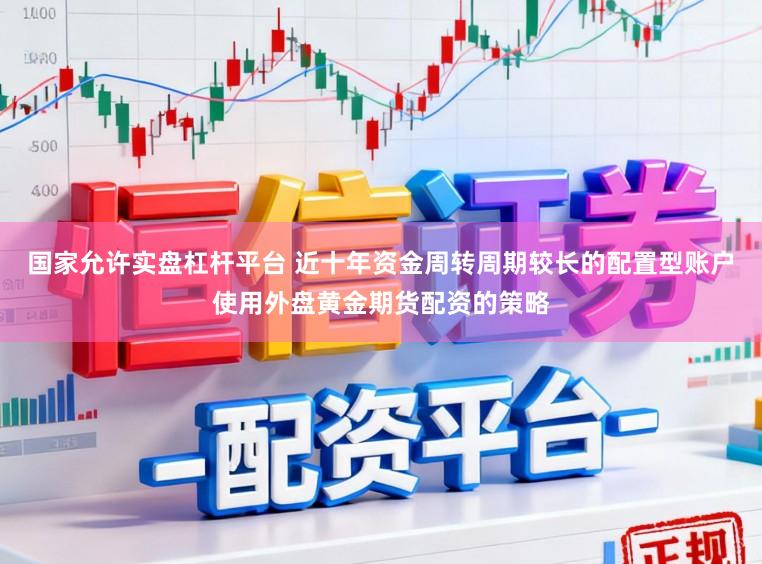 国家允许实盘杠杆平台 近十年资金周转周期较长的配置型账户使用外盘黄金期货配资的策略