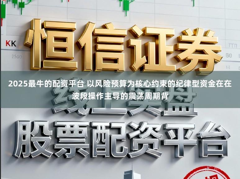 2025最牛的配资平台 以风险预算为核心约束的纪律型资金在在波段操作主导的震荡周期背