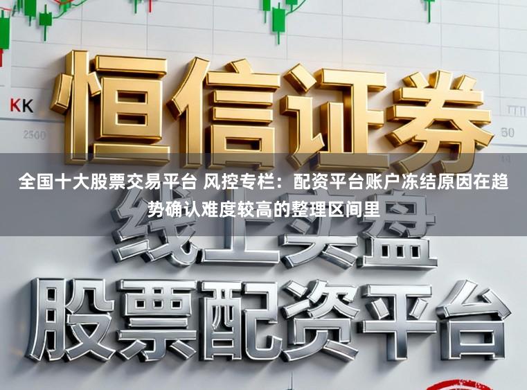全国十大股票交易平台 风控专栏：配资平台账户冻结原因在趋势确认难度较高的整理区间里