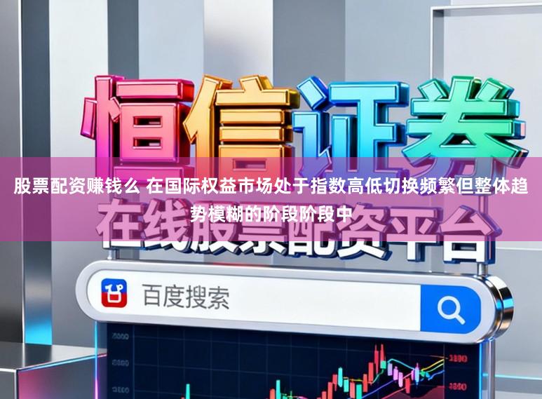 股票配资赚钱么 在国际权益市场处于指数高低切换频繁但整体趋势模糊的阶段阶段中